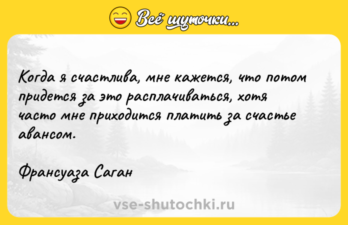 Цитата: Когда я счастлива, мне кажется, что потом придется за это расплачиваться, хотя часто мне приходится платить за счастье авансом.Франсуаза Саган
