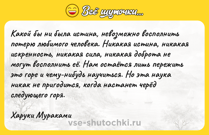 Цитата: Какой бы ни была истина, невозможно восполнить потерю любимого человека. Никакая истина, никакая искренность, никакая сила, никакая доброта не могут восполнить её. Нам остаётся лишь пережить это горе и чему-нибудь научиться. Но эта наука никак не пригодится, когда настанет черёд следующего горя.Харуки Мураками