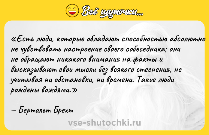 Цитата: Есть люди, которые обладают способностью абсолютно не чувствовать настроение своего собеседника они не обращают никакого внимания на факты и высказывают свои мысли без всякого стеснения, не учитывая ни обстановки, ни времени. Такие люди рождены вождями.Бертольт Брехт