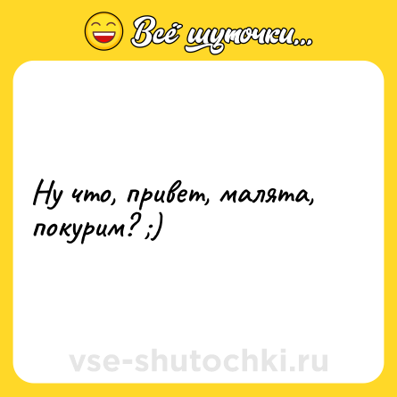 Шутка: Ну что, привет, малята, покурим? ;)
