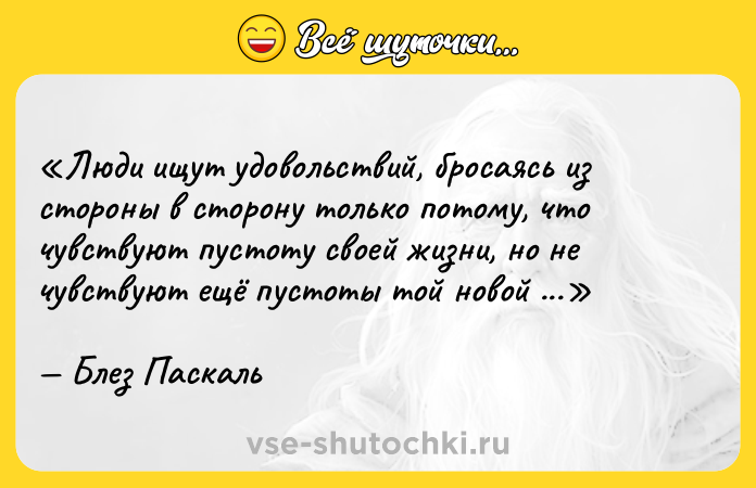 Цитата: Люди ищут удовольствий, бросаясь из стороны в сторону только потому, что чувствуют пустоту своей жизни, но не чувствуют ещё пустоты той новой потехи, которая их притягивает.Блез Паскаль