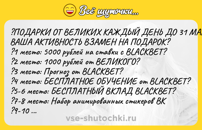 Цитата: ?ПОДАРКИ ОТ ВЕЛИКИХ КАЖДЫЙ ДЕНЬ ДО 31 МАРТА? ВАША АКТИВНОСТЬ ВЗАМЕН НА ПОДАРОК? ?1 место: 5000 рублей на ставки с BLACKBET? ?2 место: 1000 рублей от ВЕЛИКОГО? ?3 место: Прогноз от BLACKBET? ?4 место: БЕСПЛАТНОЕ ОБУЧЕНИЕ от BLACKBET? ?5-6 место: БЕСПЛАТНЫЙ ВКЛАД BLACKBET? ?7-8 место: Набор анимированных стикеров ВК ?9-10 место - 250 рублей на счет.? ?11-15 место - 200 рублей