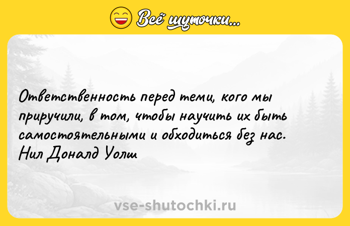 Цитата: Ответственность перед теми, кого мы приручили, в том, чтобы научить их быть самостоятельными и обходиться без нас. Нил Доналд Уолш