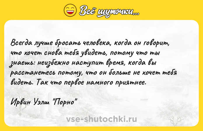 Цитата: Всегда лучше бросать человека, когда он говорит, что хочет снова тебя увидеть, потому что ты знаешь: неизбежно наступит время, когда вы расстанетесь потому, что он больше не хочет тебя видеть. Так что первое намного приятнее.Ирвин Уэлш Порно