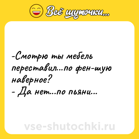 Шутка: -Смотрю ты мебель переставил...по фен-шую наверное? <br>- Да нет...по пьяни...
