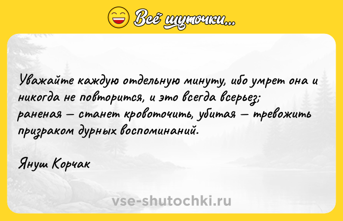 Цитата: Уважайте каждую отдельную минуту, ибо умрет она и никогда не повторится, и это всегда всерьез раненая станет кровоточить, убитая тревожить призраком дурных воспоминаний. Януш Корчак