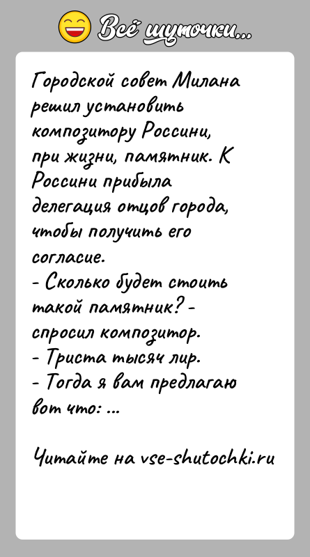 История: Городской совет Милана решил установить композитору Россини, при жизни, памятник. К Россини прибыла делегация отцов города, чтобы получить его согласие.-