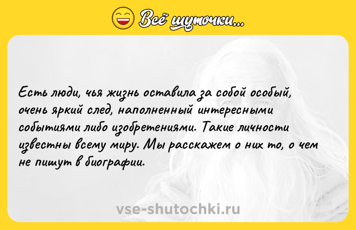 Цитата: Есть люди, чья жизнь оставила за собой особый, очень яркий след, наполненный интересными событиями либо изобретениями. Такие личности известны всему миру. Мы расскажем о них то, о чем не пишут в биографии.