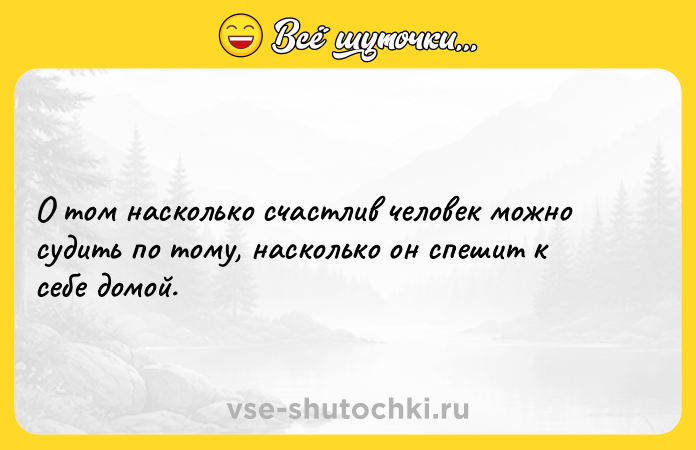 Цитата: О том насколько счастлив человек можно судить по тому, насколько он спешит к себе домой.