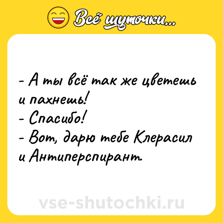 Шутка: - А ты всё так же цветешь и пахнешь!<br>- Спасибо! <br>- Вот, дарю тебе Клерасил и Антиперспирант.
