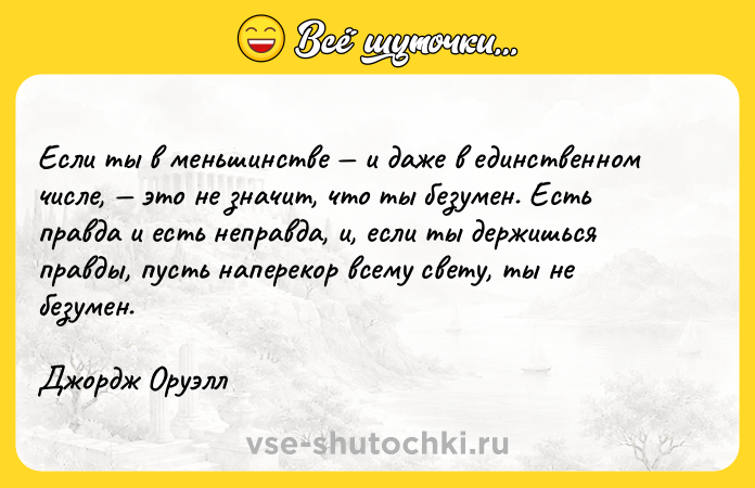 Цитата: Если ты в меньшинстве и даже в единственном числе, это не значит, что ты безумен. Есть правдa и есть неправда, и, если ты держишься правды, пусть наперекор всему свету, ты не безумен.Джордж Оруэлл