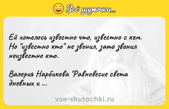 Цитата: Ей хотелось известно что, известно с кем. Но известно кто не звонил, зато звонил неизвестно кто. Валерия Нарбикова Равновесие света дневных и ночных звезд