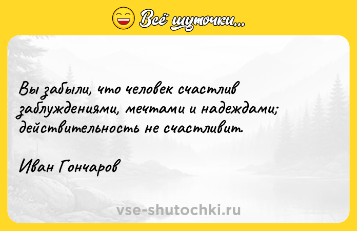 Цитата: Вы забыли, что человек счастлив заблуждениями, мечтами и надеждами действительность не счастливит.Иван Гончаров