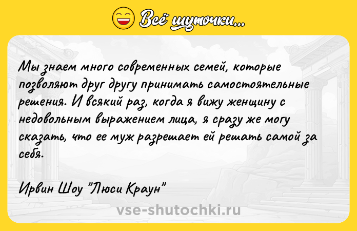 Цитата: Мы знаем много современных семей, которые позволяют друг другу принимать самостоятельные решения. И всякий раз, когда я вижу женщину с недовольным выражением лица, я сразу же могу сказать, что ее муж разрешает ей решать самой за себя. Ирвин Шоу Люси Краун