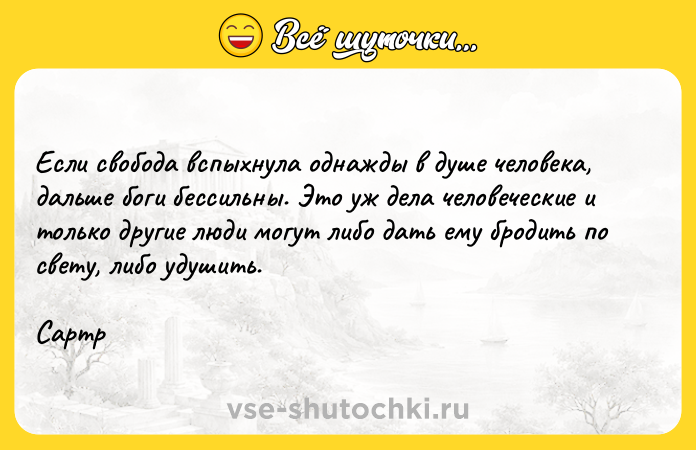 Цитата: Если свобода вспыхнула однажды в душе человека, дальше боги бессильны. Это уж дела человеческие и только другие люди могут либо дать ему бродить по свету, либо удушить. Сартр