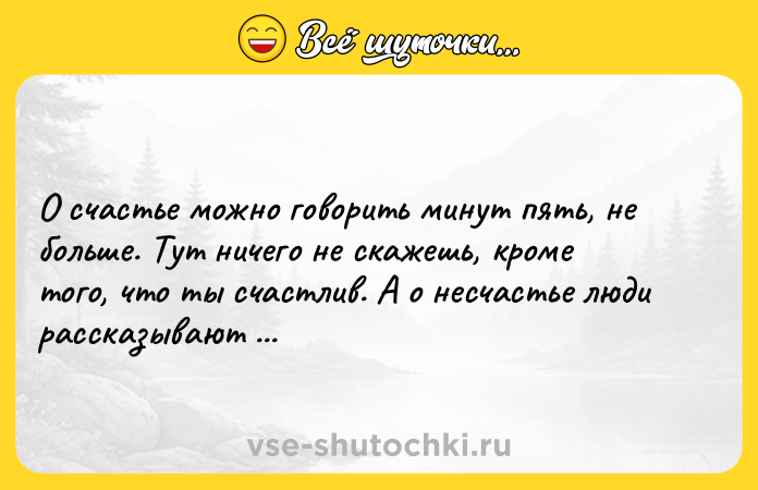 Цитата: О счастье можно говорить минут пять, не больше. Тут ничего не скажешь, кроме того, что ты счастлив. А о несчастье люди рассказывают ночи напролет.Эрих Мария Ремарк