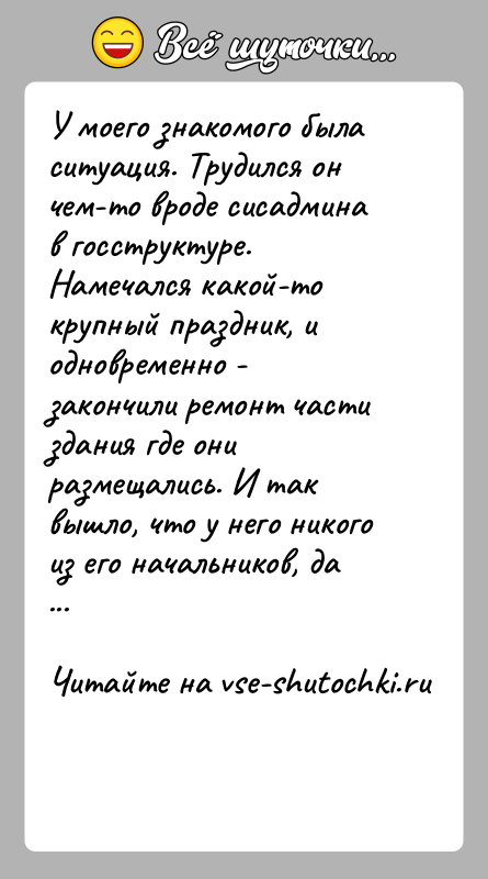 История: У моего знакомого была ситуация. Трудился он чем-то вроде сисадмина в госструктуре. Намечался какой-то крупный праздник, и одновременно - закончили