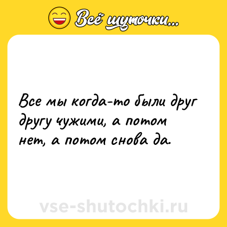 Шутка: Все мы когда-то были друг другу чужими, а потом нет, а потом снова да.