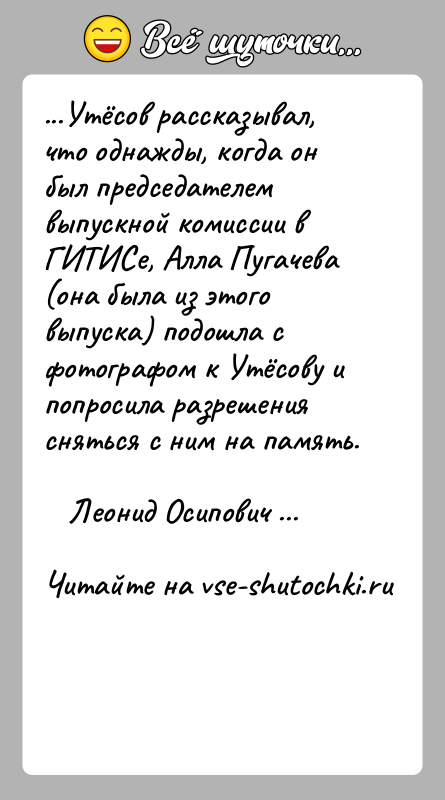 История: ...Утёсов рассказывал, что однажды, когда он был председателем выпускной комиссии в ГИТИСе, Алла Пугачева (она была из этого выпуска) подошла