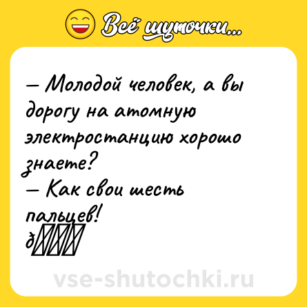 Шутка: — Молодой человек, а вы дорогу на атомную электростанцию хорошо знаете? <br>— Как свои шесть пальцев!<br>👉