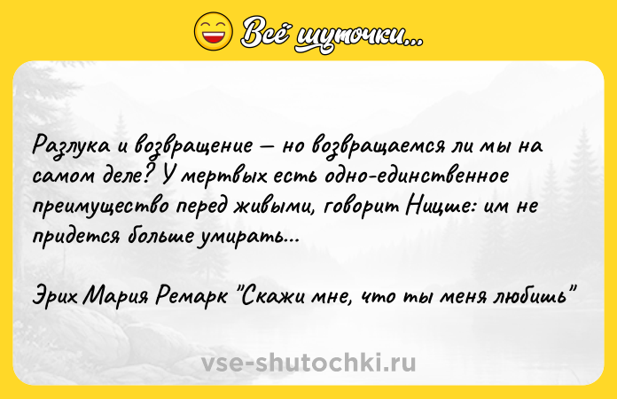Цитата: Разлука и возвращение но возвращаемся ли мы на самом деле? У мертвых есть одно-единственное преимущество перед живыми, говорит Ницше: им не придется больше умирать Эрих Мария Ремарк Скажи мне, что ты меня любишь