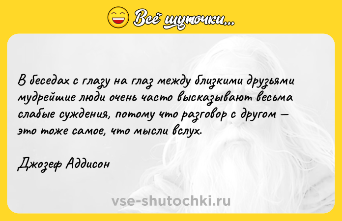 Цитата: В беседах с глазу на глаз между близкими друзьями мудрейшие люди очень часто высказывают весьма слабые суждения, потому что разговор с другом это тоже самое, что мысли вслух.Джозеф Аддисон