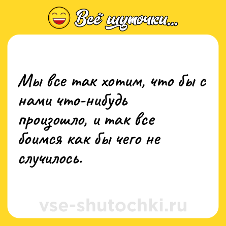 Шутка: Мы все так хотим, что бы с нами что-нибудь произошло, и так все боимся как бы чего не случилось.