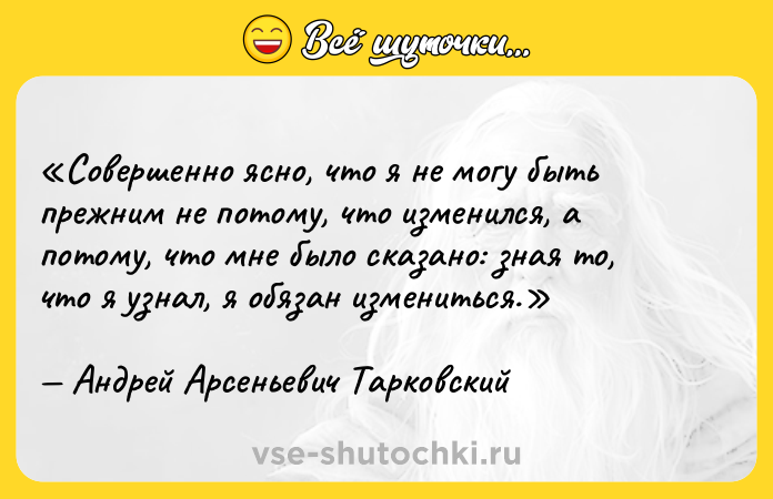 Цитата: Совершенно ясно, что я не могу быть прежним не потому, что изменился, а потому, что мне было сказано: зная то, что я узнал, я обязан измениться.Андрей Арсеньевич Тарковский