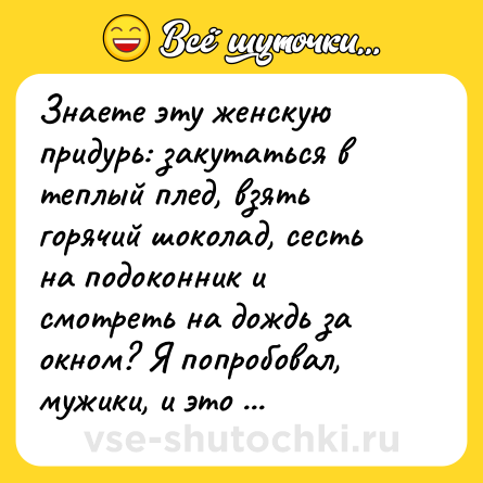 Шутка: Знаете эту женскую придурь: закутаться в теплый плед, взять горячий шоколад, сесть на подоконник и смотреть на дождь за окном? Я попробовал, мужики, и это такой кайф! Только вместо горячего шоколада возьмите холодное пиво!