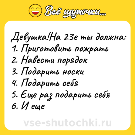 Шутка: Девушка!На 23е ты должна:<br>1. Приготовить пожрать <br>2. Навести порядок <br>3. Подарить носки<br>4. Подарить себя <br>5. Еще раз подарить себя <br>6. И еще