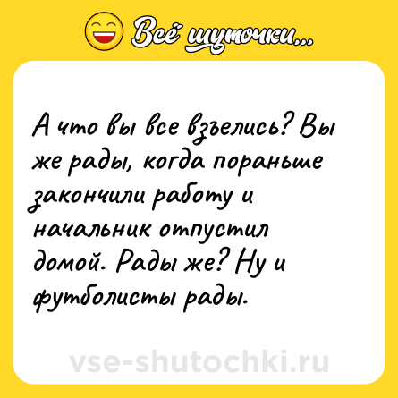 Шутка: А что вы все взъелись? Вы же рады, когда пораньше закончили работу и начальник отпустил домой. Рады же? Ну и футболисты рады.