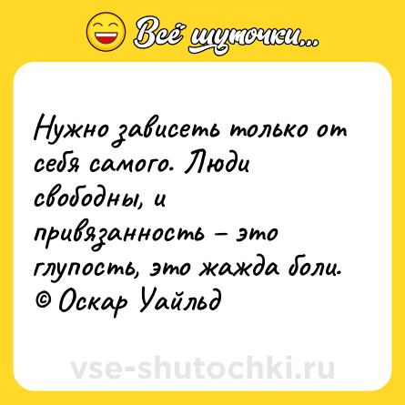 Шутка: Нужно зависеть только от себя самого. Люди свободны, и привязанность – это глупость, это жажда боли. © Оскар Уайльд
