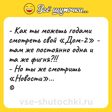 Шутка: - Как ты можешь годами смотреть свой «Дом-2» - там же постоянно одна и та же фигня?!! <br>- Но ты же смотришь «Новости»…  <br>©