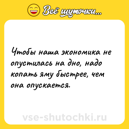 Шутка: Чтобы наша экономика не опустилась на дно, надо копать яму быстрее, чем она опускается.