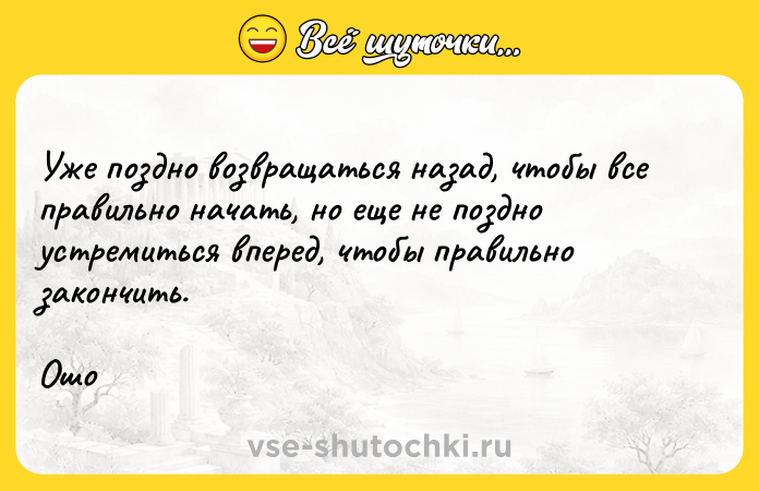 Цитата: Уже поздно возвращаться назад, чтобы все правильно начать, но еще не поздно устремиться вперед, чтобы правильно закончить.Ошо