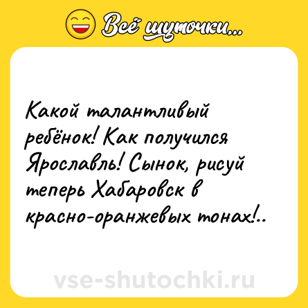 Шутка: Какой талантливый ребёнок! Как получился Ярославль! Сынок, рисуй теперь Хабаровск в красно-оранжевых тонах!..