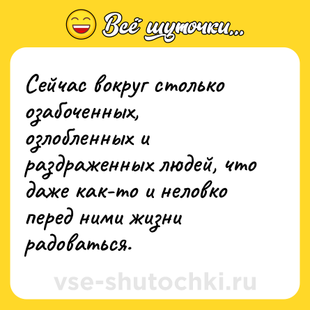 Шутка: Сейчас вокруг столько озабоченных, озлобленных и раздраженных людей, что даже как-то и неловко перед ними жизни радоваться.