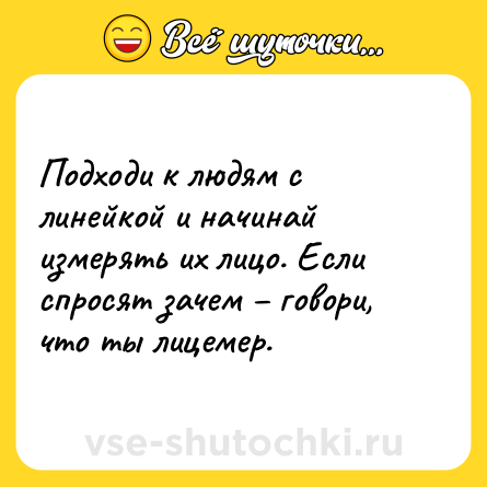 Шутка: Подходи к людям с линейкой и начинай измерять их лицо. Если спросят зачем – говори, что ты лицемер.