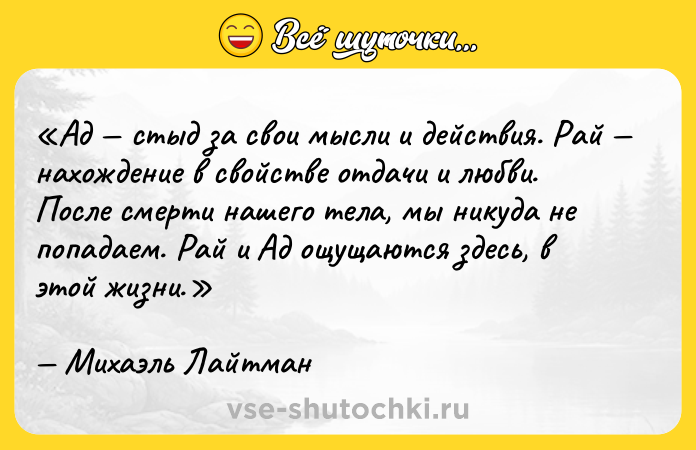 Цитата: Ад стыд за свои мысли и действия. Рай нахождение в свойстве отдачи и любви. После смерти нашего тела, мы никуда не попадаем. Рай и Ад ощущаются здесь, в этой жизни.Михаэль Лайтман