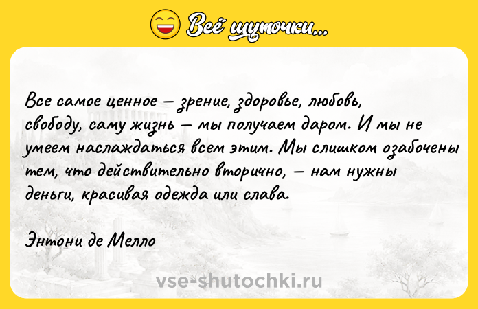 Цитата: Все самое ценное зрение, здоровье, любовь, свободу, саму жизнь мы получаем даром. И мы не умеем наслаждаться всем этим. Мы слишком озабочены тем, что действительно вторично, нам нужны деньги, красивая одежда или слава.Энтони де Мелло