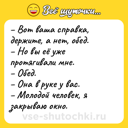 Шутка: – Вот ваша справка, держите, а нет, обед.<br>– Но вы её уже протягивали мне.<br>– Обед.<br>– Она в руке у вас.<br>– Молодой человек, я закрываю окно.