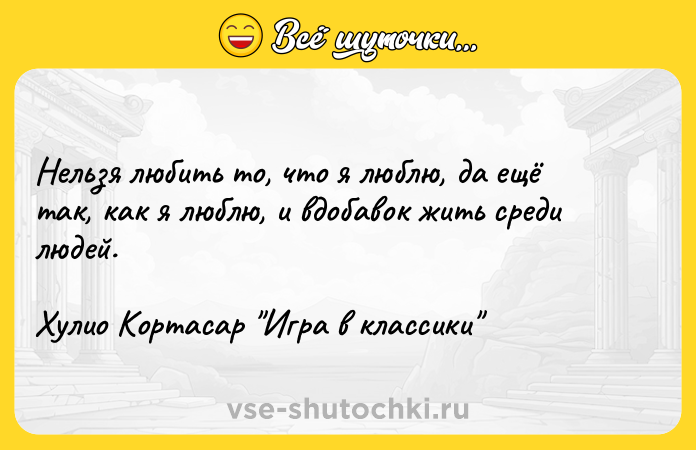 Цитата: Нельзя любить то, что я люблю, да ещё так, как я люблю, и вдобавок жить среди людей.Хулио Кортасар Игра в классики