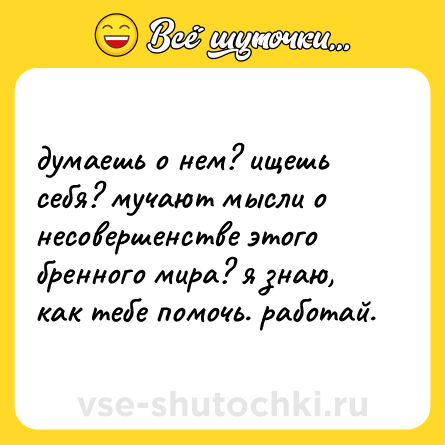 Шутка: думаешь о нем? ищешь себя? мучают мысли о несовершенстве этого бренного мира? я знаю, как тебе помочь. работай.
