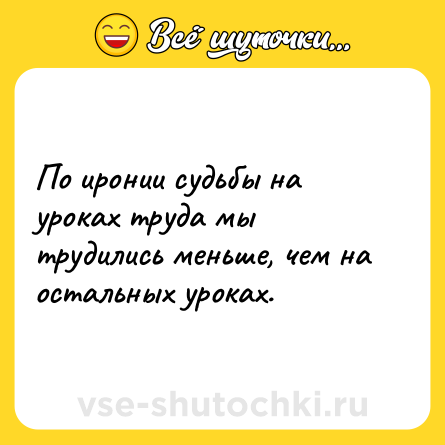 Шутка: По иронии судьбы на уроках труда мы трудились меньше, чем на остальных уроках.