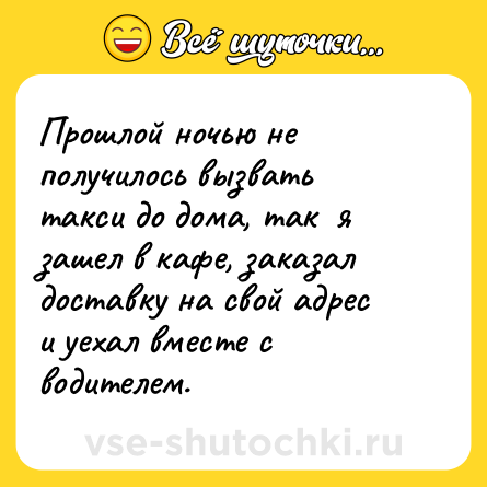 Шутка: Прошлой ночью не получилось вызвать такси до дома, так  я зашел в кафе, заказал доставку на свой адрес и уехал вместе с водителем.