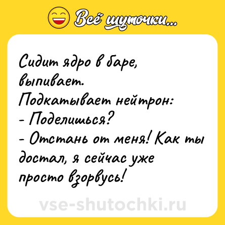 Шутка: Сидит ядро в баре, выпивает.<br>Подкатывает нейтрон:<br>- Поделишься?<br>- Отстань от меня! Как ты достал, я сейчас уже просто взорвусь!