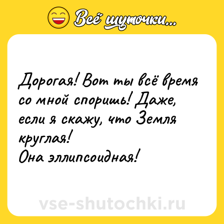 Шутка: Дорогая! Вот ты всё время со мной споришь! Даже, если я скажу, что Земля круглая!<br>Она эллипсоидная!