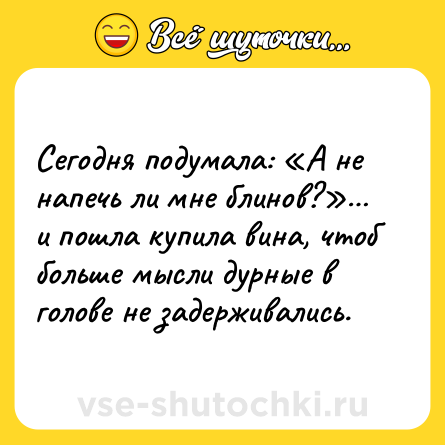 Шутка: Сегодня подумала: «А не напечь ли мне блинов?»… и пошла купила вина, чтоб больше мысли дурные в голове не задерживались.