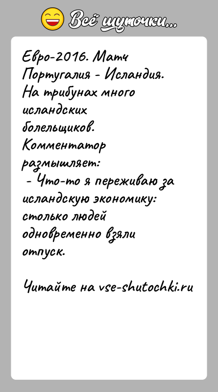 История: Евро-2016. Матч Португалия - Исландия. На трибунах много исландских болельщиков.Комментатор размышляет: - Что-то я переживаю за исландскую экономику: столько людей