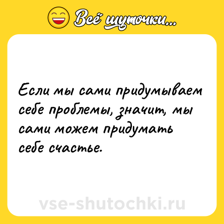 Шутка: Если мы сами придумываем себе проблемы, значит, мы сами можем придумать себе счастье.